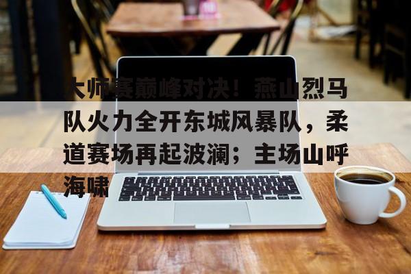 包含大师赛巅峰对决！燕山烈马队火力全开东城风暴队，柔道赛场再起波澜；主场山呼海啸的词条九游娱乐